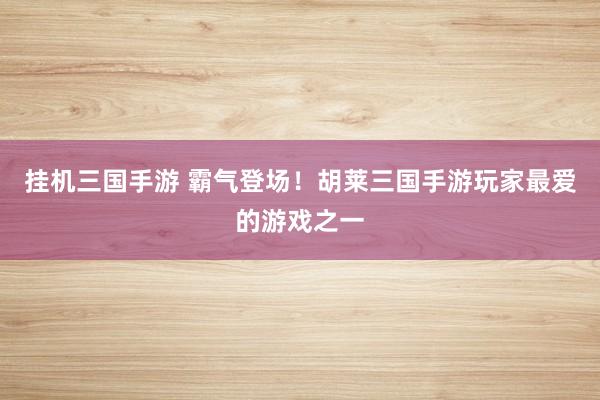 挂机三国手游 霸气登场！胡莱三国手游玩家最爱的游戏之一