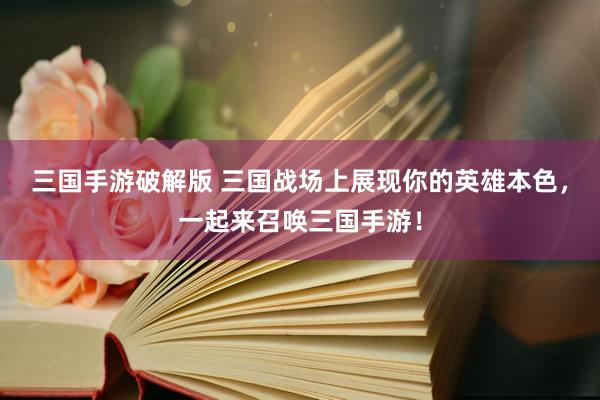 三国手游破解版 三国战场上展现你的英雄本色，一起来召唤三国手游！